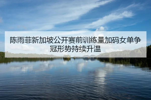 陈雨菲新加坡公开赛前训练量加码女单争冠形势持续升温