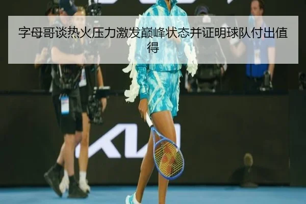 字母哥谈热火压力激发巅峰状态并证明球队付出值得